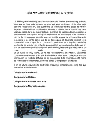 ¿QUE APARATOS TENDREMOS EN EL FUTURO?



La tecnología de las computadoras avanza de una maena avasalladora y el futuro
cada vez se hace más cercano, se cree que para dentro de veinte años cada
persona poseerá una PC que igualmente las terminales de fibra óptica de internet
llegaran a donde no han podido llegar, también la ciencia de los pc avanza y cada
vez hay discos duros de mayor calidad, memorias de capacidades impensables y
procesadores que superan cualquier expectativa. El énfasis que se le ha dado al
uso de la computadora muestra que en nuestra época es imprescindible esta
tecnología y se perfila como una de las bases para el desarrollo integral de la
humanidad, la tecnología de la computación electrónica es la impulsora de todas
las demás. Lo anterior nos enfrenta a una realidad también ineludible todo país en
vías de desarrollo que haya adoptado esta tecnología tendrá que adaptarse a un
nuevo                        modo                        de                     vida.
En un futuro no muy lejano, ya no nos 'conectaremos' ala internet. Estaremos
constantemente envueltos en ella. Bastará decir "aquí estoy" para poder mandar
información y/o recibirla. El futuro de las tecnologías de la información está hecho
de comunicación inalámbrica, ancho de banda y computación distribuida.

Y en el futuro seguramente tendremos maquinas extraordinarias como las que
presentare a continuación:

Computadoras quánticas.

Computadoras Ópticas.

Computadoras basadas en el ADN

Computadoras Neuroelectrónicas
 