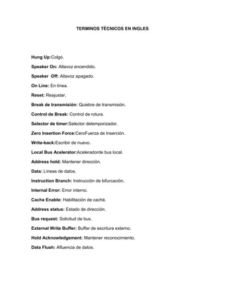 TERMINOS TÉCNICOS EN INGLES




Hung Up:Colgó.

Speaker On: Altavoz encendido.

Speaker Off: Altavoz apagado.

On Line: En línea.

Reset: Reajustar.

Break de transmisión: Quiebre de transmisión.

Control de Break: Control de rotura.

Selector de timer:Selector detemporizador.

Zero Insertion Force:CeroFuerza de Inserción.

Write-back:Escribir de nuevo.

Local Bus Acelerator:Aceleradorde bus local.

Address hold: Mantener dirección.

Data: Líneas de datos.

Instruction Branch: Instrucción de bifurcación.

Internal Error: Error interno.

Cache Enable: Habilitación de caché.

Address status: Estado de dirección.

Bus request: Solicitud de bus.

External Write Buffer: Buffer de escritura externo.

Hold Acknowledgement: Mantener reconocimiento.

Data Flush: Afluencia de datos.
 