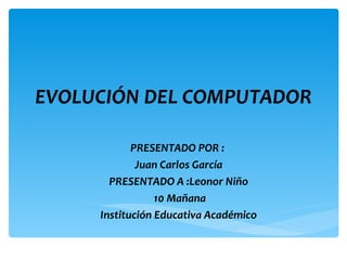 EVOLUCIÓN DEL COMPUTADOR

            PRESENTADO POR :
             Juan Carlos García
       PRESENTADO A :Leonor Niño
                 10 Mañana
     Institución Educativa Académico
 