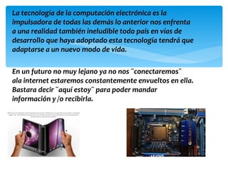 La tecnología de la computación electrónica es la
impulsadora de todas las demás lo anterior nos enfrenta
a una realidad también ineludible todo país en vías de
desarrollo que haya adoptado esta tecnología tendrá que
adaptarse a un nuevo modo de vida.

En un futuro no muy lejano ya no nos ¨conectaremos¨
ala internet estaremos constantemente envueltos en ella.
Bastara decir ¨aquí estoy¨ para poder mandar
información y /o recibirla.
 