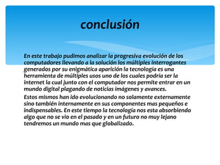 conclusión

En este trabajo pudimos analizar la progresiva evolución de los
computadores llevando a la solución los múltiples interrogantes
generados por su enigmática aparición la tecnología es una
herramienta de múltiples usos uno de los cuales podría ser la
internet la cual junto con el computador nos permite entrar en un
mundo digital plagando de noticias imágenes y avances.
Estos mismos han ido evolucionando no solamente externamente
sino también internamente en sus componentes mas pequeños e
indispensables. En este tiempo la tecnología nos esta absorbiendo
algo que no se vio en el pasado y en un futuro no muy lejano
tendremos un mundo mas que globalizado.
 