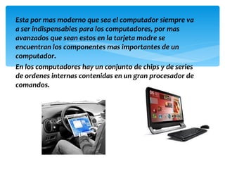 Esta por mas moderno que sea el computador siempre va
a ser indispensables para los computadores, por mas
avanzados que sean estos en la tarjeta madre se
encuentran los componentes mas importantes de un
computador.
En los computadores hay un conjunto de chips y de series
de ordenes internas contenidas en un gran procesador de
comandos.
 
