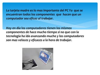 La tarjeta madre es lo mas importante del PC Ya que se
encuentran todos los componentes que hacen que un
computador sea eficaz al trabajar.

Hoy en día los computadores tienen los mismos
componentes de hace mucho tiempo si no que con la
tecnología ha ido avanzando mucho y los computadores
son mas veloces y eficaces a la hora de trabajar.
 