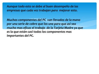 Aunque todo esto se debe al buen desempeño de las
empresas que cada vez trabajan para mejorar esto.

Muchos componentes del PC van llevados de la mano
por una serie de cobre que los une para que así sea
mucho mas eficaz el trabajo de la Tarjeta Madre ya que
es la que están casi todos los componentes mas
importantes del PC.
 