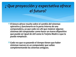 ¿ Que proyección y expectativa ofrece
              el futuro?

  El futuro ofrece mucho sobre el cambio del sistemas
   operativo y funcionario en la parte interna de una
   computadora, ya que cada vez ahí que mejorar algunos
   sistemas del computador como hacer un nuevo dispositivo
   que pueda ser igual de útil como la Tarjeta Madre o que la
   pueda remplazar.

  Cada vez que va pasando el tiempo tienen que haber
   sistemas nuevos en un computador que vallan
   complementando los sistemas antiguos.
 