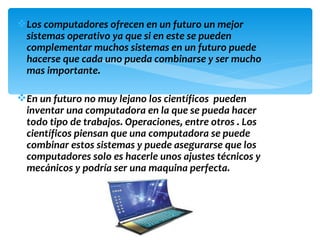 Los computadores ofrecen en un futuro un mejor
 sistemas operativo ya que si en este se pueden
 complementar muchos sistemas en un futuro puede
 hacerse que cada uno pueda combinarse y ser mucho
 mas importante.

En un futuro no muy lejano los científicos pueden
 inventar una computadora en la que se pueda hacer
 todo tipo de trabajos. Operaciones, entre otros . Los
 científicos piensan que una computadora se puede
 combinar estos sistemas y puede asegurarse que los
 computadores solo es hacerle unos ajustes técnicos y
 mecánicos y podría ser una maquina perfecta.
 