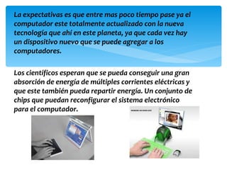 La expectativas es que entre mas poco tiempo pase ya el
computador este totalmente actualizado con la nueva
tecnología que ahí en este planeta, ya que cada vez hay
un dispositivo nuevo que se puede agregar a los
computadores.

Los científicos esperan que se pueda conseguir una gran
absorción de energía de múltiples corrientes eléctricas y
que este también pueda repartir energía. Un conjunto de
chips que puedan reconfigurar el sistema electrónico
para el computador.
 