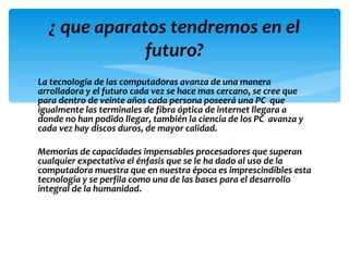 ¿ que aparatos tendremos en el
              futuro?
La tecnología de las computadoras avanza de una manera
arrolladora y el futuro cada vez se hace mas cercano, se cree que
para dentro de veinte años cada persona poseerá una PC que
igualmente las terminales de fibra óptica de internet llegara a
donde no han podido llegar, también la ciencia de los PC avanza y
cada vez hay discos duros, de mayor calidad.

Memorias de capacidades impensables procesadores que superan
cualquier expectativa el énfasis que se le ha dado al uso de la
computadora muestra que en nuestra época es imprescindibles esta
tecnología y se perfila como una de las bases para el desarrollo
integral de la humanidad.
 