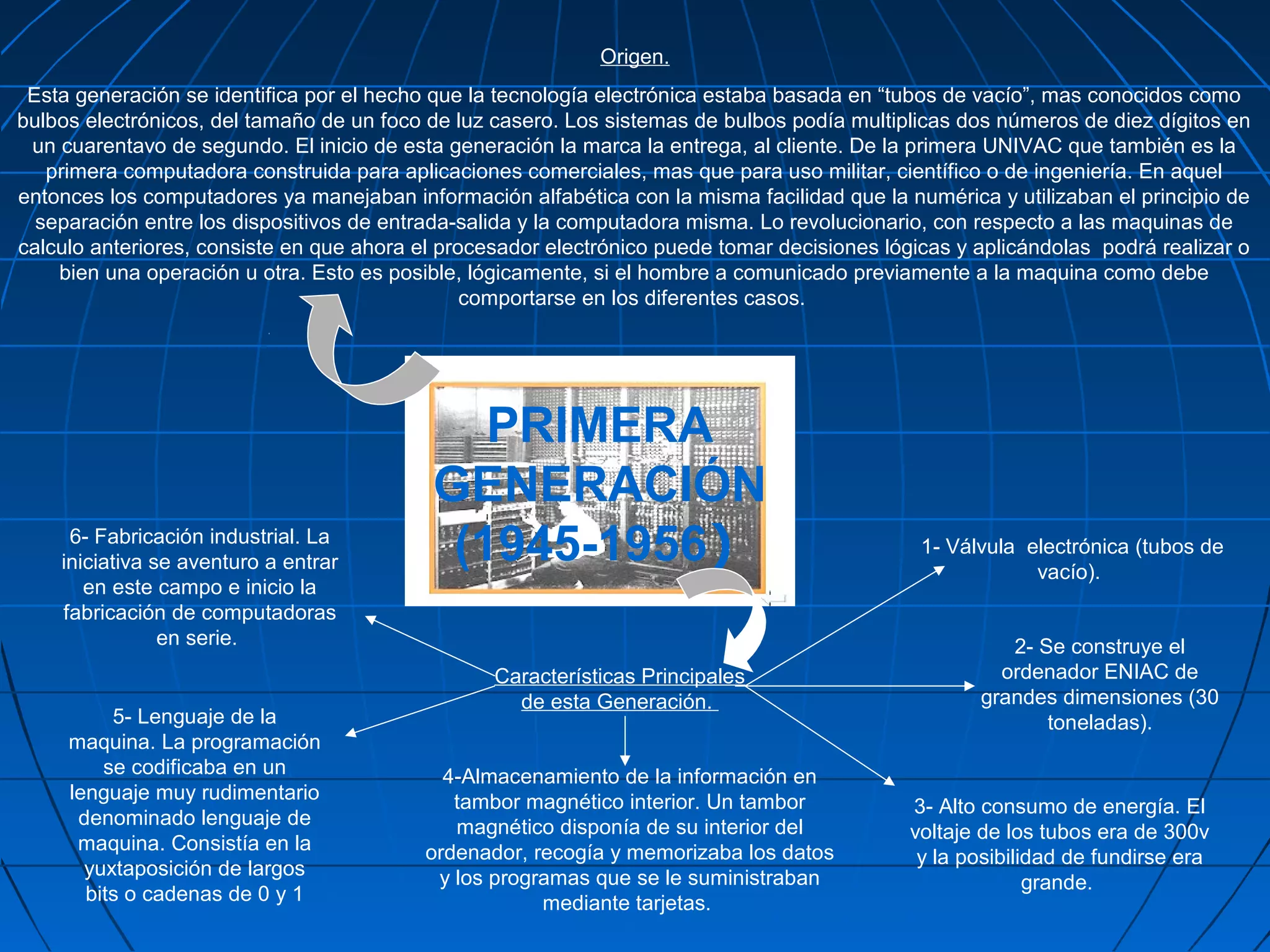 Origen.
 Esta generación se identifica por el hecho que la tecnología electrónica estaba basada en “tubos de vacío”, mas conocidos como
bulbos electrónicos, del tamaño de un foco de luz casero. Los sistemas de bulbos podía multiplicas dos números de diez dígitos en
 un cuarentavo de segundo. El inicio de esta generación la marca la entrega, al cliente. De la primera UNIVAC que también es la
   primera computadora construida para aplicaciones comerciales, mas que para uso militar, científico o de ingeniería. En aquel
entonces los computadores ya manejaban información alfabética con la misma facilidad que la numérica y utilizaban el principio de
  separación entre los dispositivos de entrada-salida y la computadora misma. Lo revolucionario, con respecto a las maquinas de
calculo anteriores, consiste en que ahora el procesador electrónico puede tomar decisiones lógicas y aplicándolas podrá realizar o
    bien una operación u otra. Esto es posible, lógicamente, si el hombre a comunicado previamente a la maquina como debe
                                                comportarse en los diferentes casos.




                                              PRIMERA
                                           GENERACIÓN
     6- Fabricación industrial. La
    iniciativa se aventuro a entrar         (1945-1956)                                        1- Válvula electrónica (tubos de
                                                                                                           vacío).
       en este campo e inicio la
    fabricación de computadoras
                en serie.                                                                               2- Se construye el
                                                  Características Principales                          ordenador ENIAC de
                                                    de esta Generación.                              grandes dimensiones (30
          5- Lenguaje de la                                                                                 toneladas).
     maquina. La programación
         se codificaba en un                 4-Almacenamiento de la información en
     lenguaje muy rudimentario                tambor magnético interior. Un tambor            3- Alto consumo de energía. El
      denominado lenguaje de                  magnético disponía de su interior del           voltaje de los tubos era de 300v
      maquina. Consistía en la             ordenador, recogía y memorizaba los datos           y la posibilidad de fundirse era
       yuxtaposición de largos              y los programas que se le suministraban                         grande.
       bits o cadenas de 0 y 1                         mediante tarjetas.
 