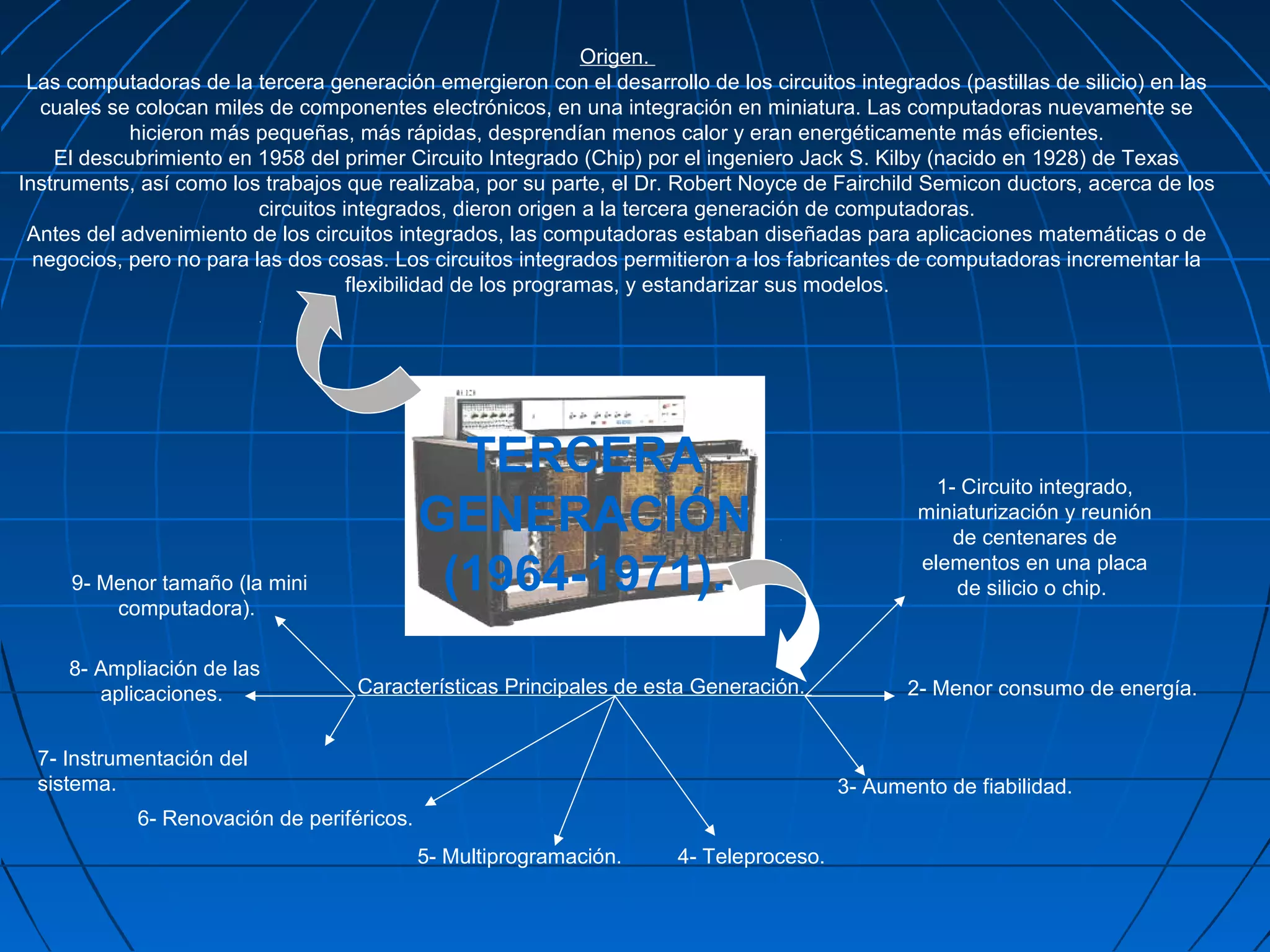 Origen.
 Las computadoras de la tercera generación emergieron con el desarrollo de los circuitos integrados (pastillas de silicio) en las
   cuales se colocan miles de componentes electrónicos, en una integración en miniatura. Las computadoras nuevamente se
            hicieron más pequeñas, más rápidas, desprendían menos calor y eran energéticamente más eficientes.
    El descubrimiento en 1958 del primer Circuito Integrado (Chip) por el ingeniero Jack S. Kilby (nacido en 1928) de Texas
Instruments, así como los trabajos que realizaba, por su parte, el Dr. Robert Noyce de Fairchild Semicon ductors, acerca de los
                          circuitos integrados, dieron origen a la tercera generación de computadoras.
 Antes del advenimiento de los circuitos integrados, las computadoras estaban diseñadas para aplicaciones matemáticas o de
  negocios, pero no para las dos cosas. Los circuitos integrados permitieron a los fabricantes de computadoras incrementar la
                                     flexibilidad de los programas, y estandarizar sus modelos.




                                              TERCERA                                              1- Circuito integrado,
                                            GENERACIÓN                                           miniaturización y reunión
                                                                                                     de centenares de

     9- Menor tamaño (la mini                (1964-1971).                                        elementos en una placa
                                                                                                     de silicio o chip.
         computadora).

     8- Ampliación de las
        aplicaciones.               Características Principales de esta Generación.             2- Menor consumo de energía.


  7- Instrumentación del
  sistema.                                                                               3- Aumento de fiabilidad.
            6- Renovación de periféricos.
                                            5- Multiprogramación.      4- Teleproceso.
 