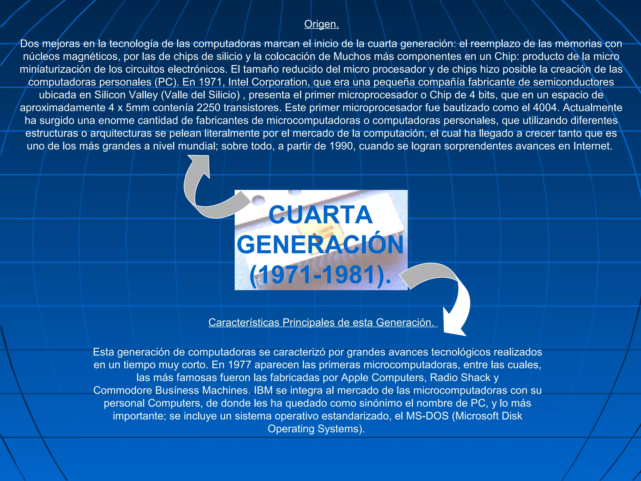 Origen.
Dos mejoras en la tecnología de las computadoras marcan el inicio de la cuarta generación: el reemplazo de las memorias con
 núcleos magnéticos, por las de chips de silicio y la colocación de Muchos más componentes en un Chip: producto de la micro
miniaturización de los circuitos electrónicos. El tamaño reducido del micro procesador y de chips hizo posible la creación de las
  computadoras personales (PC). En 1971, Intel Corporation, que era una pequeña compañía fabricante de semiconductores
    ubicada en Silicon Valley (Valle del Silicio) , presenta el primer microprocesador o Chip de 4 bits, que en un espacio de
aproximadamente 4 x 5mm contenía 2250 transistores. Este primer microprocesador fue bautizado como el 4004. Actualmente
 ha surgido una enorme cantidad de fabricantes de microcomputadoras o computadoras personales, que utilizando diferentes
 estructuras o arquitecturas se pelean literalmente por el mercado de la computación, el cual ha llegado a crecer tanto que es
  uno de los más grandes a nivel mundial; sobre todo, a partir de 1990, cuando se logran sorprendentes avances en Internet.




                                                 CUARTA
                                              GENERACIÓN
                                               (1971-1981).
                                        Características Principales de esta Generación.

               Esta generación de computadoras se caracterizó por grandes avances tecnológicos realizados
               en un tiempo muy corto. En 1977 aparecen las primeras microcomputadoras, entre las cuales,
                        las más famosas fueron las fabricadas por Apple Computers, Radio Shack y
               Commodore Busíness Machines. IBM se integra al mercado de las microcomputadoras con su
                 personal Computers, de donde les ha quedado como sinónimo el nombre de PC, y lo más
                   importante; se incluye un sistema operativo estandarizado, el MS-DOS (Microsoft Disk
                                                   Operating Systems).
 