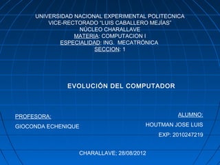 UNIVERSIDAD NACIONAL EXPERIMENTAL POLITECNICA
         VICE-RECTORADO “LUIS CABALLERO MEJÍAS”
                   NÚCLEO CHARALLAVE
                 MATERIA: COMPUTACION I
             ESPECIALIDAD: ING. MECATRÓNICA
                        SECCION: 1




              EVOLUCIÓN DEL COMPUTADOR



PROFESORA:                                       ALUMNO:

GIOCONDA ECHENIQUE                     HOUTMAN JOSE LUIS
                                           EXP: 2010247219


                  CHARALLAVE; 28/08/2012
 