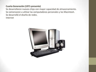 Cuarta Generación (1971-presente)
Se desarrollaron nuevos chips con mayor capacidad de almacenamiento.
Se comenzaron a utilizar las computadoras personales y las Macintosh.
Se desarrolló el diseño de redes.
Internet
 