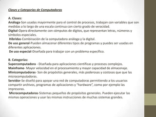 Clases y Categorías de Computadoras
A. Clases:
Análoga-Son usadas mayormente para el control de procesos, trabajan con variables que son
medidas a lo largo de una escala continua con cierto grado de veracidad.
Digital-Opera directamente con cómputos de dígitos, que representan letras, números y
símbolos especiales.
Híbridas-Combinación de la computadora análoga y la digital.
De uso general-Pueden almacenar diferentes tipos de programas y puedes ser usadas en
diferentes aplicaciones.
De uso especial-Diseñada para trabajar con un problema específico.
B. Categorías:
Supercomputadora - Diseñada para aplicaciones científicas y procesos complejos.
Mainframe- Mayor velocidad en el procesamiento y mayor capacidad de almacenaje.
Minicomputadoras- Son de propósitos generales, más poderosas y costosas que que las
microcomputadoras.
Servidor-Se diseñó para apoyar una red de computadoras permitiendo a los usuarios
compartir archivos, programas de aplicaciones y “hardware”, como por ejemplo las
impresoras.
Microcomputadoras-Sistemas pequeños de propósitos generales. Pueden ejecutar las
mismas operaciones y usar las mismas instrucciones de muchas sistemas grandes.
 