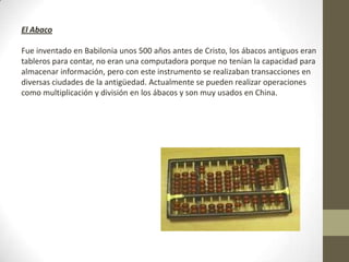 El Abaco
Fue inventado en Babilonia unos 500 años antes de Cristo, los ábacos antiguos eran
tableros para contar, no eran una computadora porque no tenían la capacidad para
almacenar información, pero con este instrumento se realizaban transacciones en
diversas ciudades de la antigüedad. Actualmente se pueden realizar operaciones
como multiplicación y división en los ábacos y son muy usados en China.
 