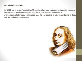 Calculadora de Pascal
En 1642 por el joven francés BLAISE PASCAL al ver que su padre tenia problemas para
llevar una correcta cuenta de los impuestos que cobraba inventa una
maquina calculadora que trabajaba a base de engranajes, la misma que Pascal la llamo
con en nombre de PASCALINA.
 