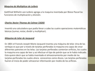 Maquina de Multiplicar de Leibniz
Gottfried Wilhelm von Leibniz agrega a la maquina inventada por Blaise Pascal las
funciones de multiplicación y división.
Charles Xavier Thomas de Colmar (1820)
Inventó una calculadora que podía llevar a cabo las cuatro operaciones matemáticas
básicas (sumar, restar, dividir y multiplicar).
Máquina de telar de Jacquard
En 1801 el Francés Joseph Marie Jacquard inventa una máquina de telar. Una de las
ventajas es que por a través de tarjetas perforadas la maquina era capaz de crear
diferentes patrones en las telas. Las tarjetas perforadas contenían orificios, los cuales
la maquina era capaz de leer y así efectuar el tipo de patrón que se le había indicado.
Esto quiere decir que se había inventado el almacenamiento por medio de las
tarjetas perforadas los cuales ahora conocemos como discos. Las tarjetas perforadas
fueron el inicio de poder almacenar información por medio de los orificios.
 