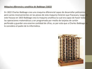 Máquina diferencia y analítica de Babbage (1822)
En 1822 Charles Babbage creo una maquina diferencial capaz de desarrollar polinomios
pero varios inconvenientes en las piezas de esta maquina hicieron que fracasara, luego de
este fracaso en 1833 Babbage crea la maquina analítica la cual era capaz de hacer todas
las operaciones matemáticas y ser programada por medio de tarjetas de cartón
perforado y guardar una enorme cantidad de cifras, es por esto que a Charles Babbage se
le considera el padre de la informática.
 