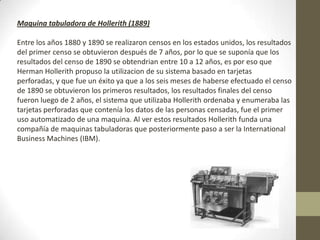 Maquina tabuladora de Hollerith (1889)
Entre los años 1880 y 1890 se realizaron censos en los estados unidos, los resultados
del primer censo se obtuvieron después de 7 años, por lo que se suponía que los
resultados del censo de 1890 se obtendrian entre 10 a 12 años, es por eso que
Herman Hollerith propuso la utilizacion de su sistema basado en tarjetas
perforadas, y que fue un éxito ya que a los seis meses de haberse efectuado el censo
de 1890 se obtuvieron los primeros resultados, los resultados finales del censo
fueron luego de 2 años, el sistema que utilizaba Hollerith ordenaba y enumeraba las
tarjetas perforadas que contenía los datos de las personas censadas, fue el primer
uso automatizado de una maquina. Al ver estos resultados Hollerith funda una
compañía de maquinas tabuladoras que posteriormente paso a ser la International
Business Machines (IBM).
 