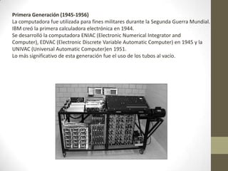 Primera Generación (1945-1956)
La computadora fue utilizada para fines militares durante la Segunda Guerra Mundial.
IBM creó la primera calculadora electrónica en 1944.
Se desarrolló la computadora ENIAC (Electronic Numerical Integrator and
Computer), EDVAC (Electronic Discrete Variable Automatic Computer) en 1945 y la
UNIVAC (Universal Automatic Computer)en 1951.
Lo más significativo de esta generación fue el uso de los tubos al vacío.
 