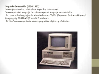 Segunda Generación (1956-1963)
Se remplazaron los tubos al vacío por los transistores.
Se reemplazó el lenguaje de máquina por el lenguaje ensamblador.
Se crearon los lenguajes de alto nivel como COBOL (Common Business-Oriented
Language) y FORTRAN (Formula Translator).
Se diseñaron computadoras más pequeñas, rápidas y eficientes.
 