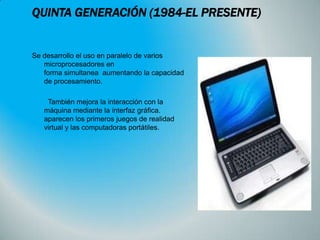 QUINTA GENERACIÓN (1984-EL PRESENTE)

Se desarrollo el uso en paralelo de varios
microprocesadores en
forma simultanea aumentando la capacidad
de procesamiento.
También mejora la interacción con la
máquina mediante la interfaz gráfica.
aparecen los primeros juegos de realidad
virtual y las computadoras portátiles.

 