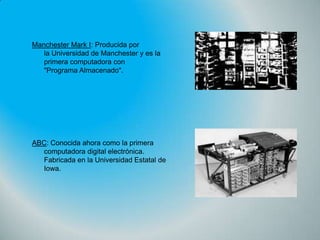 Manchester Mark I: Producida por
la Universidad de Manchester y es la
primera computadora con
"Programa Almacenado".

ABC: Conocida ahora como la primera
computadora digital electrónica.
Fabricada en la Universidad Estatal de
Iowa.

 