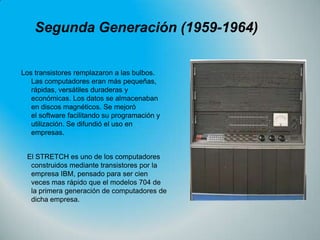 Segunda Generación (1959-1964)
Los transistores remplazaron a las bulbos.
Las computadores eran más pequeñas,
rápidas, versátiles duraderas y
económicas. Los datos se almacenaban
en discos magnéticos. Se mejoró
el software facilitando su programación y
utilización. Se difundió el uso en
empresas.
El STRETCH es uno de los computadores
construidos mediante transistores por la
empresa IBM, pensado para ser cien
veces mas rápido que el modelos 704 de
la primera generación de computadores de
dicha empresa.

 