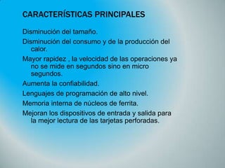 CARACTERÍSTICAS PRINCIPALES
Disminución del tamaño.
Disminución del consumo y de la producción del
calor.
Mayor rapidez , la velocidad de las operaciones ya
no se mide en segundos sino en micro
segundos.
Aumenta la confiabilidad.
Lenguajes de programación de alto nivel.
Memoria interna de núcleos de ferrita.
Mejoran los dispositivos de entrada y salida para
la mejor lectura de las tarjetas perforadas.

 