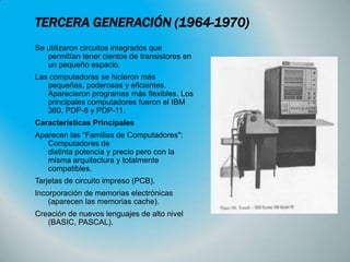 TERCERA GENERACIÓN (1964-1970)
Se utilizaron circuitos integrados que
permitían tener cientos de transistores en
un pequeño espacio.
Las computadoras se hicieron más
pequeñas, poderosas y eficientes.
Aparecieron programas más flexibles. Los
principales computadores fueron el IBM
360, PDP-8 y PDP-11.
Características Principales
Aparecen las "Familias de Computadores":
Computadores de
distinta potencia y precio pero con la
misma arquitectura y totalmente
compatibles.
Tarjetas de circuito impreso (PCB).
Incorporación de memorias electrónicas
(aparecen las memorias cache).

Creación de nuevos lenguajes de alto nivel
(BASIC, PASCAL).

 