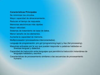Características Principales
Se minimizan los circuitos.
Mayor capacidad de almacenamiento.
Reducen el tiempo de respuesta.
Memorias electrónicas más rápidas
Mayor velocidad.
Sistemas de tratamiento de base de datos.
Menor tamaño de los elementos.
Aumenta la capacidad de memoria.
Multiprocesador (procesadores interconectados).
Lenguaje de programación: pro gol (programming logic) y lisp (list processing).
Maquinas activadas por la voz que pueden responder a palabras habladas en
diversas lenguas y dialectos.
Capacidad de traducción entre lenguajes que permitirá la traducción instantánea de
lenguajes hablados y escritos.
Características de procesamiento similares a las secuencias de procesamiento
humano.

 