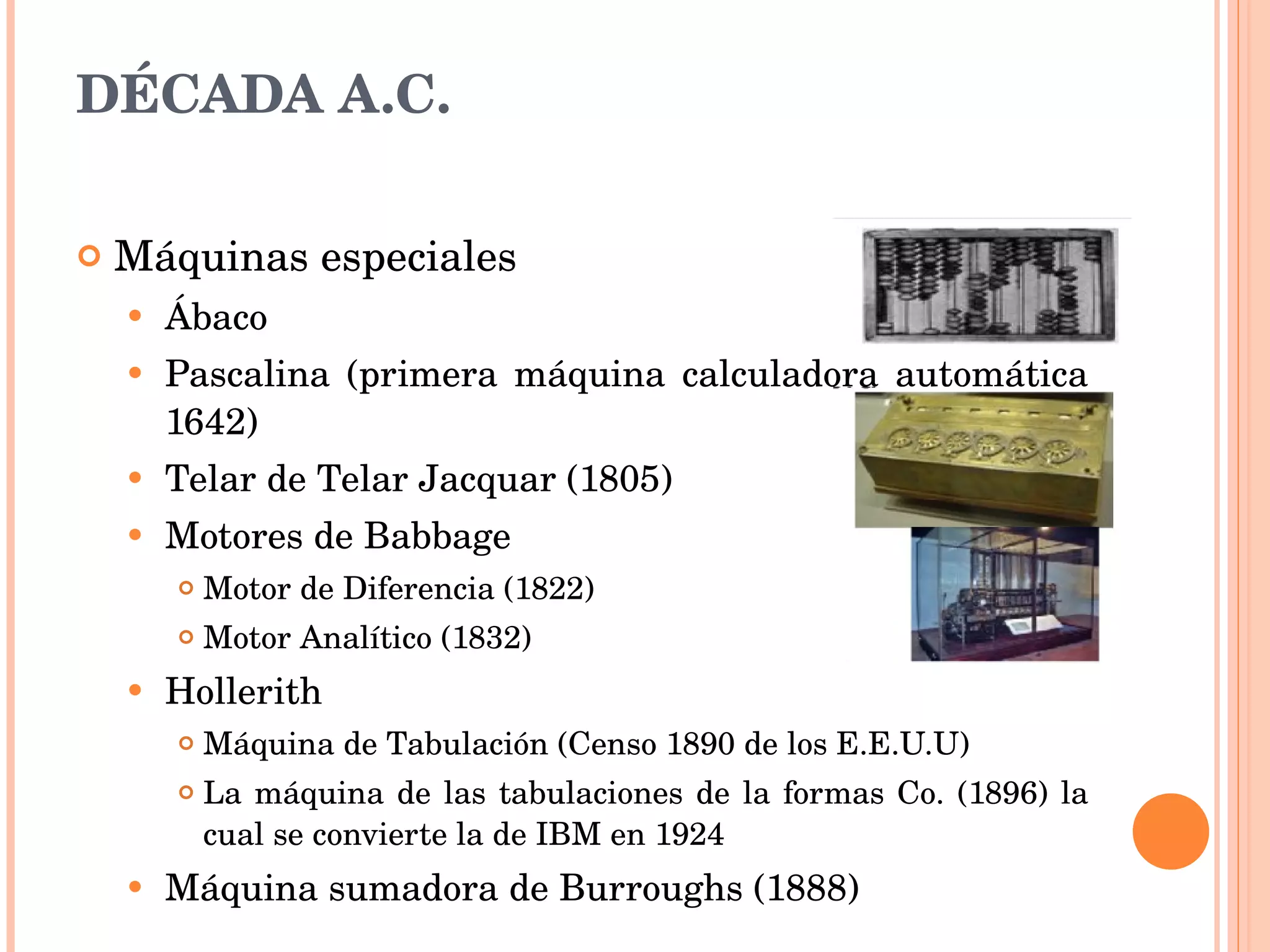 Máquinas especiales  Ábaco Pascalina (primera máquina calculadora automática 1642) Telar de Telar Jacquar (1805) Motores de Babbage Motor de Diferencia (1822) Motor Analítico (1832) Hollerith Máquina de Tabulación (Censo 1890 de los E.E.U.U) La máquina de las tabulaciones de la formas Co. (1896) la cual se convierte la de IBM en 1924 Máquina sumadora de Burroughs (1888) DÉCADA A.C. 