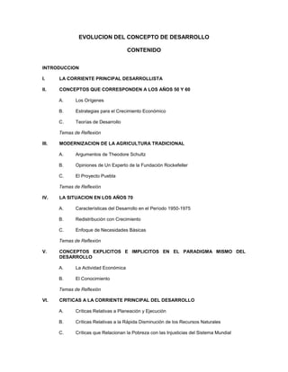 EVOLUCION DEL CONCEPTO DE DESARROLLO
CONTENIDO
INTRODUCCION
I.

LA CORRIENTE PRINCIPAL DESARROLLISTA

II.

CONCEPTOS QUE CORRESPONDEN A LOS AÑOS 50 Y 60
A.

Los Orígenes

B.

Estrategias para el Crecimiento Económico

C.

Teorías de Desarrollo

Temas de Reflexión
III.

MODERNIZACION DE LA AGRICULTURA TRADICIONAL
A.

Argumentos de Theodore Schultz

B.

Opiniones de Un Experto de la Fundación Rockefeller

C.

El Proyecto Puebla

Temas de Reflexión
IV.

LA SITUACION EN LOS AÑOS 70
A.

Características del Desarrollo en el Período 1950-1975

B.

Redistribución con Crecimiento

C.

Enfoque de Necesidades Básicas

Temas de Reflexión
V.

CONCEPTOS EXPLICITOS E IMPLICITOS EN EL PARADIGMA MISMO DEL
DESARROLLO
A.

La Actividad Económica

B.

El Conocimiento

Temas de Reflexión
VI.

CRITICAS A LA CORRIENTE PRINCIPAL DEL DESARROLLO
A.

Críticas Relativas a Planeación y Ejecución

B.

Críticas Relativas a la Rápida Disminución de los Recursos Naturales

C.

Críticas que Relacionan la Pobreza con las Injusticias del Sistema Mundial

 