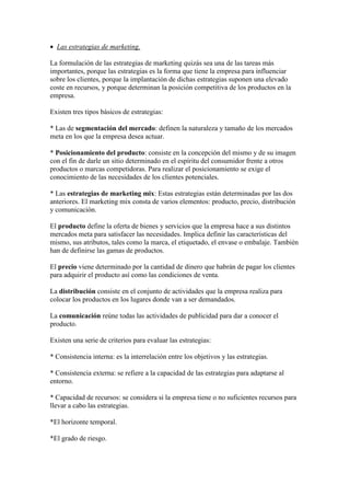  Las estrategias de marketing.

La formulación de las estrategias de marketing quizás sea una de las tareas más
importantes, porque las estrategias es la forma que tiene la empresa para influenciar
sobre los clientes, porque la implantación de dichas estrategias suponen una elevado
coste en recursos, y porque determinan la posición competitiva de los productos en la
empresa.

Existen tres tipos básicos de estrategias:

* Las de segmentación del mercado: definen la naturaleza y tamaño de los mercados
meta en los que la empresa desea actuar.

* Posicionamiento del producto: consiste en la concepción del mismo y de su imagen
con el fin de darle un sitio determinado en el espíritu del consumidor frente a otros
productos o marcas competidoras. Para realizar el posicionamiento se exige el
conocimiento de las necesidades de los clientes potenciales.

* Las estrategias de marketing mix: Estas estrategias están determinadas por las dos
anteriores. El marketing mix consta de varios elementos: producto, precio, distribución
y comunicación.

El producto define la oferta de bienes y servicios que la empresa hace a sus distintos
mercados meta para satisfacer las necesidades. Implica definir las características del
mismo, sus atributos, tales como la marca, el etiquetado, el envase o embalaje. También
han de definirse las gamas de productos.

El precio viene determinado por la cantidad de dinero que habrán de pagar los clientes
para adquirir el producto así como las condiciones de venta.

La distribución consiste en el conjunto de actividades que la empresa realiza para
colocar los productos en los lugares donde van a ser demandados.

La comunicación reúne todas las actividades de publicidad para dar a conocer el
producto.

Existen una serie de criterios para evaluar las estrategias:

* Consistencia interna: es la interrelación entre los objetivos y las estrategias.

* Consistencia externa: se refiere a la capacidad de las estrategias para adaptarse al
entorno.

* Capacidad de recursos: se considera si la empresa tiene o no suficientes recursos para
llevar a cabo las estrategias.

*El horizonte temporal.

*El grado de riesgo.
 