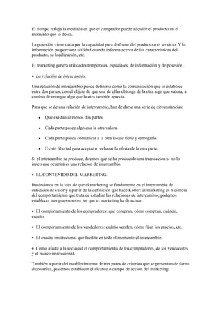 El tiempo refleja la mediada en que el comprador puede adquirir el producto en el
momento que lo desea.

La posesión viene dada por la capacidad para disfrutar del producto o el servicio. Y la
información proporciona utilidad cuando informa acerca de las características del
producto, su localización, etc.

El marketing genera utilidades temporales, espaciales, de información y de posesión.

 La relación de intercambio.

Una relación de intercambio puede definirse como la comunicación que se establece
entre dos partes, con el objeto de que una de ellas obtenga de la otra algo que valora, a
cambio de entregar algo que la otra también aprecia.

Para que se de una relación de intercambio, han de darse una serie de circunstancias:

      Que existan al menos dos partes.

      Cada parte posee algo que la otra valora.

      Cada parte puede comunicar a la otra lo que tiene y entregarlo.

      Existe libertad para aceptar o rechazar la oferta de la otra parte.

Si el intercambio se produce, diremos que se ha producido una transacción si no lo
único que ocurrirá es una relación de intercambio.

 EL CONTENIDO DEL MARKETING.

Basándonos en la idea de que el marketing se fundamente en el intercambio de
entidades de valor y a partir de la definición que hace Kotler: el marketing es n ciencia
del comportamiento que trata de estudiar las relaciones de intercambio; podemos
establecer tres grupos sobre los que el marketing ha de actuar.

 El comportamiento de los compradores: qué compran, cómo compran, cuándo,
cuánto.

 El comportamiento de los vendedores: cuánto venden, cómo fijan los precios, etc.

 El cuadro institucional que facilita en todo el momento el intercambio.

 Como afecta a la sociedad el comportamiento de los compradores, de los vendedores
y el marco institucional.

También a partir del establecimiento de tres pares de criterios que se presentan de forma
dicotómica, podemos establecer el alcance o campo de acción del marketing:
 