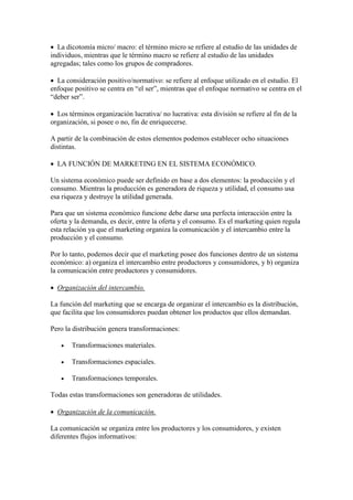  La dicotomía micro/ macro: el término micro se refiere al estudio de las unidades de
individuos, mientras que le término macro se refiere al estudio de las unidades
agregadas; tales como los grupos de compradores.

 La consideración positivo/normativo: se refiere al enfoque utilizado en el estudio. El
enfoque positivo se centra en “el ser”, mientras que el enfoque normativo se centra en el
“deber ser”.

 Los términos organización lucrativa/ no lucrativa: esta división se refiere al fin de la
organización, si posee o no, fin de enriquecerse.

A partir de la combinación de estos elementos podemos establecer ocho situaciones
distintas.

 LA FUNCIÓN DE MARKETING EN EL SISTEMA ECONÓMICO.

Un sistema económico puede ser definido en base a dos elementos: la producción y el
consumo. Mientras la producción es generadora de riqueza y utilidad, el consumo usa
esa riqueza y destruye la utilidad generada.

Para que un sistema económico funcione debe darse una perfecta interacción entre la
oferta y la demanda, es decir, entre la oferta y el consumo. Es el marketing quien regula
esta relación ya que el marketing organiza la comunicación y el intercambio entre la
producción y el consumo.

Por lo tanto, podemos decir que el marketing posee dos funciones dentro de un sistema
económico: a) organiza el intercambio entre productores y consumidores, y b) organiza
la comunicación entre productores y consumidores.

 Organización del intercambio.

La función del marketing que se encarga de organizar el intercambio es la distribución,
que facilita que los consumidores puedan obtener los productos que ellos demandan.

Pero la distribución genera transformaciones:

      Transformaciones materiales.

      Transformaciones espaciales.

      Transformaciones temporales.

Todas estas transformaciones son generadoras de utilidades.

 Organización de la comunicación.

La comunicación se organiza entre los productores y los consumidores, y existen
diferentes flujos informativos:
 