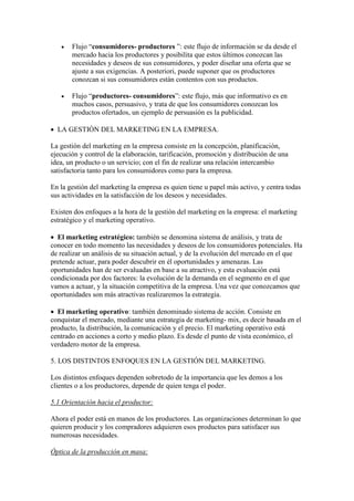    Flujo “consumidores- productores ”: este flujo de información se da desde el
       mercado hacia los productores y posibilita que estos últimos conozcan las
       necesidades y deseos de sus consumidores, y poder diseñar una oferta que se
       ajuste a sus exigencias. A posteriori, puede suponer que os productores
       conozcan si sus consumidores están contentos con sus productos.

      Flujo “productores- consumidores”: este flujo, más que informativo es en
       muchos casos, persuasivo, y trata de que los consumidores conozcan los
       productos ofertados, un ejemplo de persuasión es la publicidad.

 LA GESTIÓN DEL MARKETING EN LA EMPRESA.

La gestión del marketing en la empresa consiste en la concepción, planificación,
ejecución y control de la elaboración, tarificación, promoción y distribución de una
idea, un producto o un servicio; con el fin de realizar una relación intercambio
satisfactoria tanto para los consumidores como para la empresa.

En la gestión del marketing la empresa es quien tiene u papel más activo, y centra todas
sus actividades en la satisfacción de los deseos y necesidades.

Existen dos enfoques a la hora de la gestión del marketing en la empresa: el marketing
estratégico y el marketing operativo.

 El marketing estratégico: también se denomina sistema de análisis, y trata de
conocer en todo momento las necesidades y deseos de los consumidores potenciales. Ha
de realizar un análisis de su situación actual, y de la evolución del mercado en el que
pretende actuar, para poder descubrir en él oportunidades y amenazas. Las
oportunidades han de ser evaluadas en base a su atractivo, y esta evaluación está
condicionada por dos factores: la evolución de la demanda en el segmento en el que
vamos a actuar, y la situación competitiva de la empresa. Una vez que conozcamos que
oportunidades son más atractivas realizaremos la estrategia.

 El marketing operativo: también denominado sistema de acción. Consiste en
conquistar el mercado, mediante una estrategia de marketing- mix, es decir basada en el
producto, la distribución, la comunicación y el precio. El marketing operativo está
centrado en acciones a corto y medio plazo. Es desde el punto de vista económico, el
verdadero motor de la empresa.

5. LOS DISTINTOS ENFOQUES EN LA GESTIÓN DEL MARKETING.

Los distintos enfoques dependen sobretodo de la importancia que les demos a los
clientes o a los productores, depende de quien tenga el poder.

5.1 Orientación hacia el productor:

Ahora el poder está en manos de los productores. Las organizaciones determinan lo que
quieren producir y los compradores adquieren esos productos para satisfacer sus
numerosas necesidades.

Óptica de la producción en masa:
 