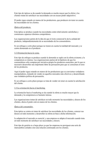 Este tipo de ópticas se da cuando la demanda es mucho mayor que la oferta y los
clientes tratan de satisfacer sus necesidades con un escaso poder adquisitivo.

El poder sigue estando en manos de los productores, que producen sin tener en cuenta
las necesidades de los clientes.

Óptica del producto.

Esta óptica se produce cuando las necesidades están relativamente satisfechas y
comienzan a aparecer distintos competidores.

Las organizaciones parten de la idea de que el éxito comercial lo da la calidad del
producto, independientemente de as necesidades de los consumidores.

Es un enfoque a corto plazo porque no tienen en cuenta la realidad del mercado y se
centra demasiado en el producto.

5.2 Orientación hacia la venta.

Este tipo de enfoque se produce cuando la demanda se suple con la oferta existente y la
competencia es intensa. Las organizaciones parten de la hipótesis de que los
consumidores sólo compran por iniciativa propia los productos esenciales, por lo que es
necesario desarrollar una importante labor de persuasión para que se consuman el resto
de los productos.

Aquí el poder sigue estando en manos de los productores que se convierten verdaderos
manipuladores, tratando de vender en aquellos mercados más efectivos y desarrollando
una verdadera política de persuasión.

Es un enfoque a corto plazo porque se trata de vender sin tener en cuenta la satisfacción
del cliente.

5.3 La orientación hacia el marketing.

La orientación hacia el marketing se da cuando la oferta es mucho mayor que la
demanda y la competencia es bastante intensa.

Las organizaciones tratan de satisfacer en todo momento las necesidades y deseos de los
clientes, ahora el poder está en manos de los clientes.

Óptica del consumidor.

Esta óptica se centra en tratar de satisfacer las necesidades de los clientes, conocer sus
deseos en todo momento y desarrollar su oferta en base a dicha información.

La adaptación al mercado es esencial, y una empresa se adapta al mercado cuando trata
en todo momento de satisfacer sus necesidades y deseos.

Este tipo de gestión es a largo plazo ya que las empresas no persiguen una serie de
intercambios aislados sino una relación continuada con los clientes.
 