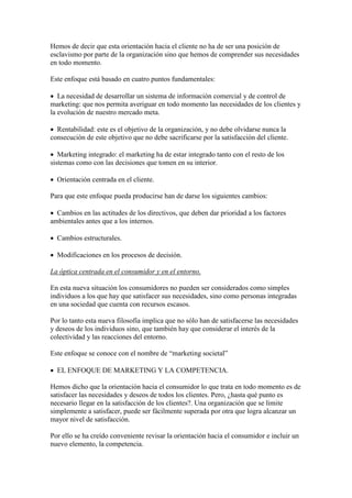 Hemos de decir que esta orientación hacia el cliente no ha de ser una posición de
esclavismo por parte de la organización sino que hemos de comprender sus necesidades
en todo momento.

Este enfoque está basado en cuatro puntos fundamentales:

 La necesidad de desarrollar un sistema de información comercial y de control de
marketing: que nos permita averiguar en todo momento las necesidades de los clientes y
la evolución de nuestro mercado meta.

 Rentabilidad: este es el objetivo de la organización, y no debe olvidarse nunca la
consecución de este objetivo que no debe sacrificarse por la satisfacción del cliente.

 Marketing integrado: el marketing ha de estar integrado tanto con el resto de los
sistemas como con las decisiones que tomen en su interior.

 Orientación centrada en el cliente.

Para que este enfoque pueda producirse han de darse los siguientes cambios:

 Cambios en las actitudes de los directivos, que deben dar prioridad a los factores
ambientales antes que a los internos.

 Cambios estructurales.

 Modificaciones en los procesos de decisión.

La óptica centrada en el consumidor y en el entorno.

En esta nueva situación los consumidores no pueden ser considerados como simples
individuos a los que hay que satisfacer sus necesidades, sino como personas integradas
en una sociedad que cuenta con recursos escasos.

Por lo tanto esta nueva filosofía implica que no sólo han de satisfacerse las necesidades
y deseos de los individuos sino, que también hay que considerar el interés de la
colectividad y las reacciones del entorno.

Este enfoque se conoce con el nombre de “marketing societal”

 EL ENFOQUE DE MARKETING Y LA COMPETENCIA.

Hemos dicho que la orientación hacia el consumidor lo que trata en todo momento es de
satisfacer las necesidades y deseos de todos los clientes. Pero, ¿hasta qué punto es
necesario llegar en la satisfacción de los clientes?. Una organización que se limite
simplemente a satisfacer, puede ser fácilmente superada por otra que logra alcanzar un
mayor nivel de satisfacción.

Por ello se ha creído conveniente revisar la orientación hacia el consumidor e incluir un
nuevo elemento, la competencia.
 