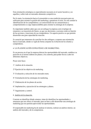 Esta orientación estratégica es especialmente necesaria en el sector lucrativo y en
aquellas y sobre todo en mercados altamente competitivos.

Por lo tanto, la orientación hacia el consumidor es una condición necesaria pero no
suficiente para orientar la gestión del marketing y garantizar el éxito. En este sentido la
identificación de los competidores y el conocimiento de sus características y
comportamientos es algo imprescindibles para orientar la estrategia de la empresa.

Es importante también saber que con est enfoque la empresa corre el peligro de
renunciar a su trayectoria de futuro, ya que sus decisiones y acciones están en función
de las acciones y reacciones de sus competidores. Un aspecto positivo es que permite
desarrollar una gran capacidad de reacción.

Es esencial que trataremos de conciliar los dos enfoques y exponer una orientación
hacia el mercado, donde se vigila de forma conjunto la evolución de los clientes y
competidores.

 LA PLANIFICACIÓN ESTRATÉGICA DE MARKETING.

Es un proceso en el que la empresa detecta las oportunidades del mercado, establece su
posición en el mismo elabora los planes y los controla, para poder llevar a cabo los
diferentes objetivos.

Posee siete fases:

1ª. Análisis de la situación.

2ª Fijación de los objetivos de marketing.

3ª. Evaluación y selección de los mercados meta.

4ª. Formulación de las estrategias de marketing.

5ª. Elaboración de los planes de acción.

6ª. Implantación y ejecución de las estrategias y planes.

7ª. Seguimiento y control.

 Análisis de la situación.

Consiste en identificar dónde estamos, tratar de identificar las oportunidades y
amenazas que nos ofrece el mercado, para en base a ello desarrollar una estrategia de
marketing que nos permita aprovechar las oportunidades.

El responsable de marketing ha de analizar el entorno, realizar un análisis interno, un
análisis del mercado y de la competencia.
 