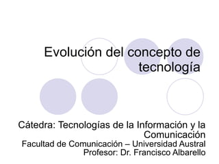 Evolución del concepto de tecnología Cátedra: Tecnologías de la Información y la Comunicación Facultad de Comunicación – Universidad Austral Profesor: Dr. Francisco Albarello 