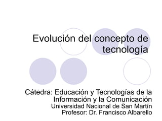 Evolución del concepto de tecnología Cátedra: Educación y Tecnologías de la Información y la Comunicación Universidad Nacional de San Martín Profesor: Dr. Francisco Albarello 