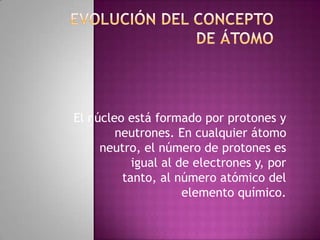 El núcleo está formado por protones y
        neutrones. En cualquier átomo
     neutro, el número de protones es
           igual al de electrones y, por
         tanto, al número atómico del
                     elemento químico.
 