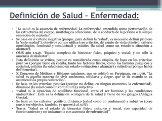 Definición de Salud – Enfermedad:“La salud es la ausencia de enfermedad. La enfermedad entendida como perturbación de las estructuras del cuerpo, morfológica o funcional, de la conducta de la persona o la simple sensación de malestar”.Se basa en el criterio negativo (porque, para definir la “salud”, es necesario definir primero la “enfermedad”), objetivo (porque utiliza tres criterios, del punto de vista objetivo: criterio morfológico, funcional y conductual) y estático (la salud como un estado o situación a alcanzar).OMS año 1.946. “Estado completo de bienestar físico, psíquico y social; y no sólo la ausencia de malestar”. Esta definición se critica, porque es considerada como utópica. Se basa en los criterios: positivo (porque tiene en cuenta, tanto los factores físicos, como los factores psíquicos y sociales), estática (la salud como un estado o situación a alcanzar) y subjetiva (porque habla del bienestar).X Congreso de Médicos y Biólogos catalanes, que se celebró en Perpignan, en 1.976. “La salud es aquella manera de vivir autónoma, solidaria y alegre, que se da cuando se va asumiendo la propia realización”.Se basa en los criterios: positiva (porque no define, en ningún momento, la enfermedad), dinámico (la salud como un continuum) y subjetivo.“Salud es la situación de equilibrio funcional, entre el ser humano y las condiciones ambientales”. Ésta es la definición ecológica de la salud y viene de los griegos (Antigua Grecia).Se basa en los criterios: positivo, dinámico (salud como un continuum) y subjetivo (pero puede ser objetiva, también, ya que está al 50%).Terris. “Salud es el estado de bienestar físico, psíquico y social, con capacidad de funcionamiento y no únicamente con ausencia de enfermedad”.