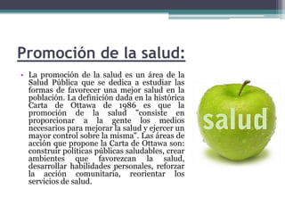 Promoción de la salud:La promoción de la salud es un área de la Salud Pública que se dedica a estudiar las formas de favorecer una mejor salud en la población. La definición dada en la histórica Carta de Ottawa de 1986 es que la promoción de la salud "consiste en proporcionar a la gente los medios necesarios para mejorar la salud y ejercer un mayor control sobre la misma". Las áreas de acción que propone la Carta de Ottawa son: construir políticas públicas saludables, crear ambientes que favorezcan la salud, desarrollar habilidades personales, reforzar la acción comunitaria, reorientar los servicios de salud.