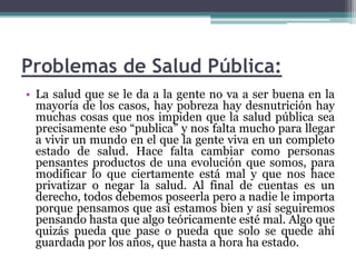 Problemas de Salud Pública:La salud que se le da a la gente no va a ser buena en la mayoría de los casos, hay pobreza hay desnutrición hay muchas cosas que nos impiden que la salud pública sea precisamente eso “publica” y nos falta mucho para llegar a vivir un mundo en el que la gente viva en un completo estado de salud. Hace falta cambiar como personas pensantes productos de una evolución que somos, para modificar lo que ciertamente está mal y que nos hace privatizar o negar la salud. Al final de cuentas es un derecho, todos debemos poseerla pero a nadie le importa porque pensamos que así estamos bien y así seguiremos pensando hasta que algo teóricamente esté mal. Algo que quizás pueda que pase o pueda que solo se quede ahí guardada por los años, que hasta a hora ha estado.