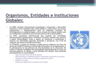 Organismos, Entidades e Instituciones Globales:La OMS, instituto internacional centralizado a emprender y desarrollar esfuerzos a nivel mundial sobre salud pública, y quien tiene una mayor organización e infraestructura para la demanda creciente de investigaciones en epidemiología, y otras ciencias de carácter médico que son mediadores específicos para el buen ejercicio de la salud pública.La FAO, organismo internacional que conduce las actividades internacionales encaminadas a erradicar el hambre. Brinda sus servicios a países desarrollados, como a países en transición a modernizar y mejorar sus actividades agrícolas, forestales y pesqueras, con el fin de asegurar una buena nutrición para todos.La UNICEF, o Fondo de Naciones Unidas para la Infancia, las áreas de acción de UNICEF incluyen el desarrollo de la niñez, de la adolescencia, y la participación en los patrones de vida basándose en la educación. Se centra en atender problemas de salud pública principalmente en zonas de extrema pobreza, en África y otras latitudes del mundo. Está enfocada principalmente en 5 prioridades: Supervivencia y desarrollo de la infancia.Educación básica e igualdad de género (incluyendo la educación a las niñas).Protección a niños contra la violencia, explotación y abuso.El SIDA y los niños.Políticas de vigilancia de los derechos de los niños.