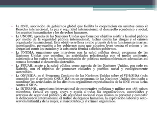 La ONU, asociación de gobiernos global que facilita la cooperación en asuntos como el Derecho internacional, la paz y seguridad internacional, el desarrollo económico y social, los asuntos humanitarios y los derechos humanos.La UNODC, agencia de las Naciones Unidas que tiene por objetivo asistir a la salud pública por medio de la seguridad pública internacional, luchar contra las drogas y el crimen organizado transnacional. Este objetivo se lleva a cabo a través de tres funciones primarias: investigación, persuasión a los gobiernos para que adopten leyes contra el crimen y las drogas así como los tratados y la asistencia técnica a dichos gobiernos.La PNUMA, organismo que interviene con la salud pública siendo programa de las Naciones Unidas que coordina las actividades relacionadas con el medio ambiente, asistiendo a los países en la implementación de políticas medioambientales adecuadas así como a fomentar el desarrollo sostenible.La PNUAH, asiste a la salud pública como agencia de las Naciones Unidas, con sede en Nairobi, con el objetivo de promover ciudades y pueblos social y ecológicamente sostenibles.La ONUSIDA, es el Programa Conjunto de las Naciones Unidas sobre el VIH/SIDA (más conocido por el acrónimo ONUSIDA) es un programa de las Naciones Unidas destinado a coordinar las actividades de los distintos organismos especializados de la ONU en su lucha contra el SIDA.La INTERPOL, organismo internacional de cooperativa policiaca y militar con 186 países miembros. Creada en 1923, apoya y ayuda a todas las organizaciones, autoridades y servicios de seguridad pública y de seguridad nacional cuya misión es prevenir y combatir la delincuencia internacional, el tráfico de órganos humanos, la explotación laboral y sexo-servicial infantil y de la mujer, el narcotráfico, y el crimen organizado.