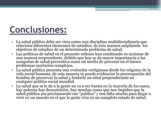 Conclusiones:La salud pública debe ser vista como una disciplina multidisciplinaria que relaciona diferentes elementos de estudios, de esta manera ampliando  los objetivos de estudios de un determinado problema de salud.Las políticas de salud en el presente milenio han cambiando su accionar de una manera sorprendente, debido que hoy se da mayor importancia a las campañas de salud preventiva como un medio de prevenir en el futuro problemas sanitarios complejos.La salud pública presenta una evolución vertiginosa desde los orígenes de la vida social humana, de esta manera se puede evidenciar la preocupación del hombre de preservar la salud y bridarle un sitial preponderante en cualquier política social mundial.La salud que se le da a la gente no va a ser buena en la mayoría de los casos, hay pobreza hay desnutrición, hay muchas cosas que nos impiden que la salud pública sea precisamente eso “publica” y nos falta mucho para llegar a vivir en un mundo en el que la gente viva en un completo estado de salud.