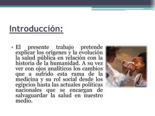 Introducción:El presente trabajo pretende explicar los orígenes y la evolución la salud pública en relación con la historia de la humanidad. A su vez ver con ojos analíticos los cambios que a sufrido esta rama de la medicina y su rol social desde los egipcios hasta las actuales políticas nacionales que se encargan de salvaguardar la salud en nuestro medio.